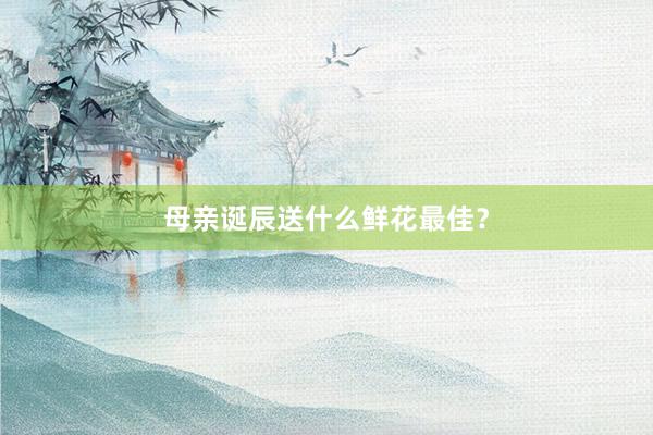 母亲诞辰送什么鲜花最佳？