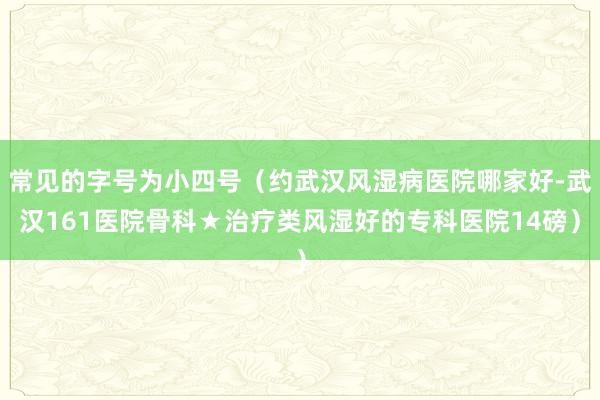 常见的字号为小四号(约武汉风湿病医院哪家好-武汉161医院骨科★治疗类风湿好的专科医院14磅)