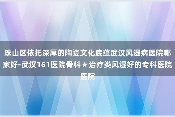 珠山区依托深厚的陶瓷文化底蕴武汉风湿病医院哪家好-武汉161医院骨科★治疗类风湿好的专科医院