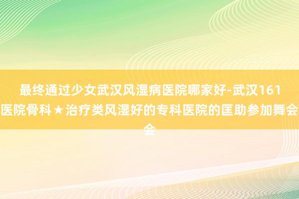 最终通过少女武汉风湿病医院哪家好-武汉161医院骨科★治疗类风湿好的专科医院的匡助参加舞会